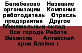 Балабаново › Название организации ­ Компания-работодатель › Отрасль предприятия ­ Другое › Минимальный оклад ­ 1 - Все города Работа » Вакансии   . Алтайский край,Алейск г.